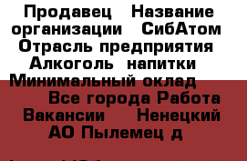 Продавец › Название организации ­ СибАтом › Отрасль предприятия ­ Алкоголь, напитки › Минимальный оклад ­ 16 000 - Все города Работа » Вакансии   . Ненецкий АО,Пылемец д.